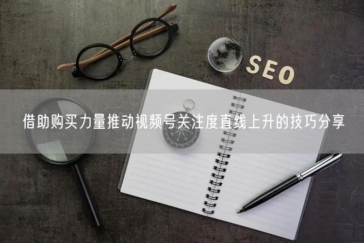 借助购买力量推动视频号关注度直线上升的技巧分享