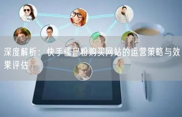 深度解析:快手僵尸粉购买网站的运营策略与效果评估