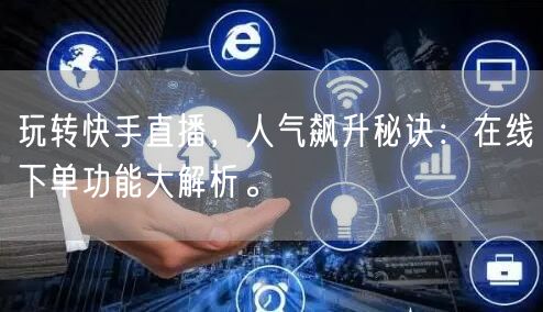 玩转快手直播,人气飙升秘诀:在线下单功能大解析。