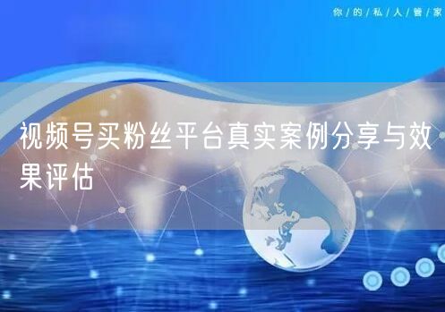 视频号买粉丝平台真实案例分享与效果评估
