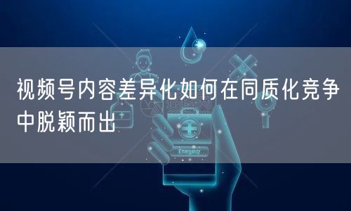 视频号内容差异化如何在同质化竞争中脱颖而出