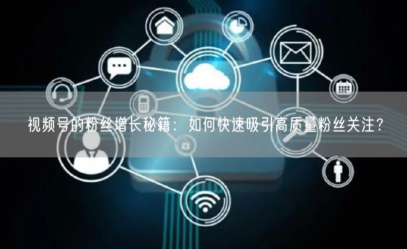 视频号的粉丝增长秘籍:如何快速吸引高质量粉丝关注?