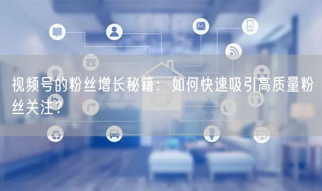 视频号的粉丝增长秘籍:如何快速吸引高质量粉丝关注?