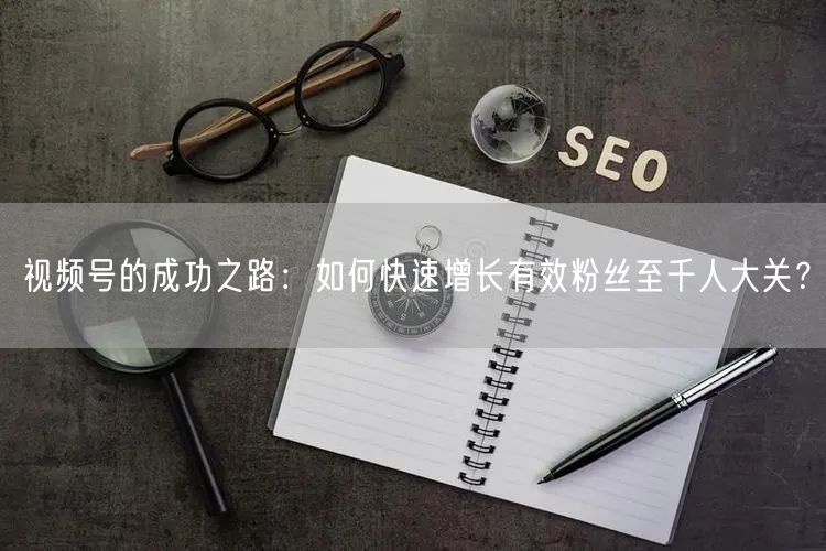 视频号的成功之路:如何快速增长有效粉丝至千人大关?